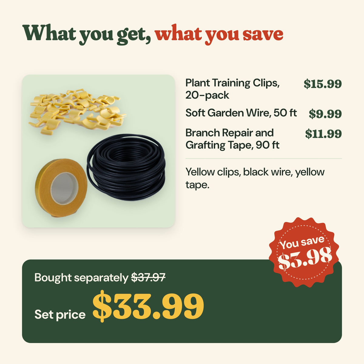 What you get: clips 20-pack ($15.99), soft garden wire 50 ft ($9.99), repair and grafting tape 90 ft ($11.99), $37.97 bought separately, set price $33.99