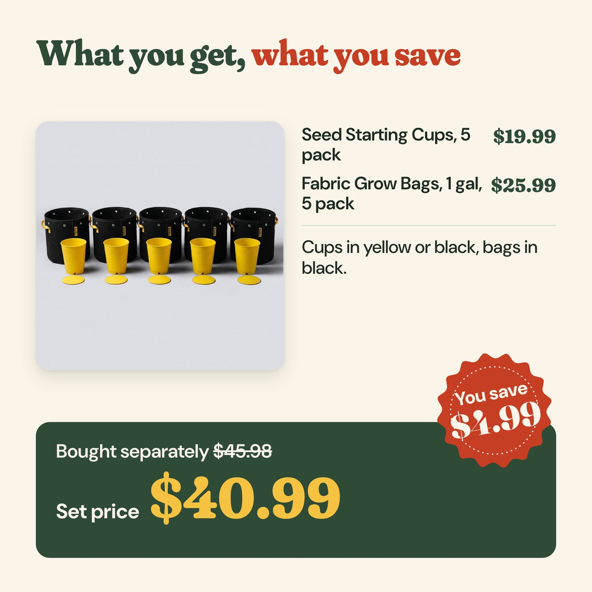 What you get: seed starting cups 5 pack ($19.99) and 1 gallon fabric grow bags 5 pack ($25.99), $45.98 bought separately, set price $40.99